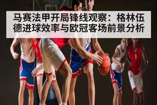马赛法甲开局锋线观察：格林伍德进球效率与欧冠客场前景分析